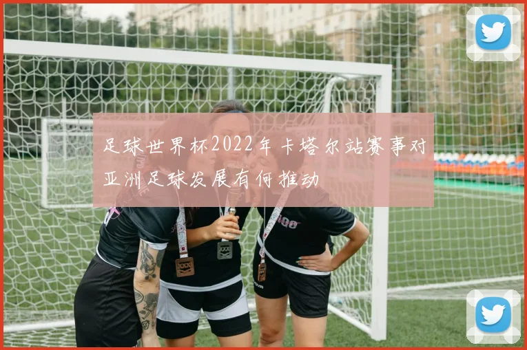 足球世界杯2022年卡塔尔站赛事对亚洲足球发展有何推动